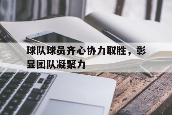 MK体育-球队球员齐心协力取胜，彰显团队凝聚力