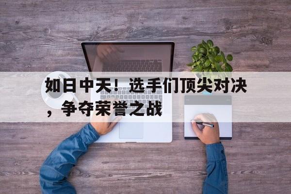 MK体育-如日中天！选手们顶尖对决，争夺荣誉之战