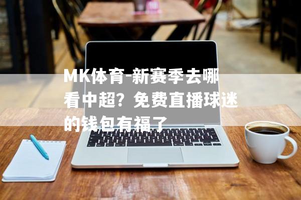 MK体育-新赛季去哪看中超？免费直播球迷的钱包有福了