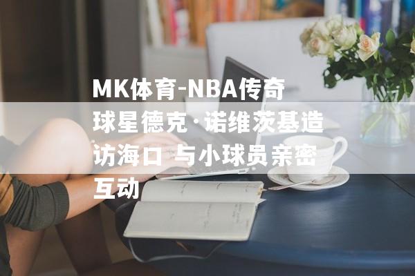 MK体育-NBA传奇球星德克·诺维茨基造访海口 与小球员亲密互动