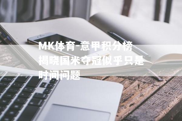 MK体育-意甲积分榜揭晓国米夺冠似乎只是时间问题