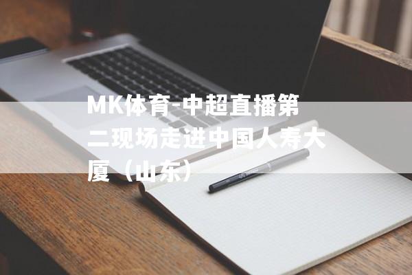 MK体育-中超直播第二现场走进中国人寿大厦（山东）