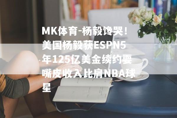 MK体育-杨毅馋哭！美国杨毅获ESPN5年125亿美金续约耍嘴皮收入比肩NBA球星